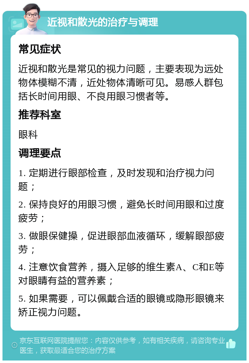 近视和散光的治疗与调理 常见症状 近视和散光是常见的视力问题，主要表现为远处物体模糊不清，近处物体清晰可见。易感人群包括长时间用眼、不良用眼习惯者等。 推荐科室 眼科 调理要点 1. 定期进行眼部检查，及时发现和治疗视力问题； 2. 保持良好的用眼习惯，避免长时间用眼和过度疲劳； 3. 做眼保健操，促进眼部血液循环，缓解眼部疲劳； 4. 注意饮食营养，摄入足够的维生素A、C和E等对眼睛有益的营养素； 5. 如果需要，可以佩戴合适的眼镜或隐形眼镜来矫正视力问题。