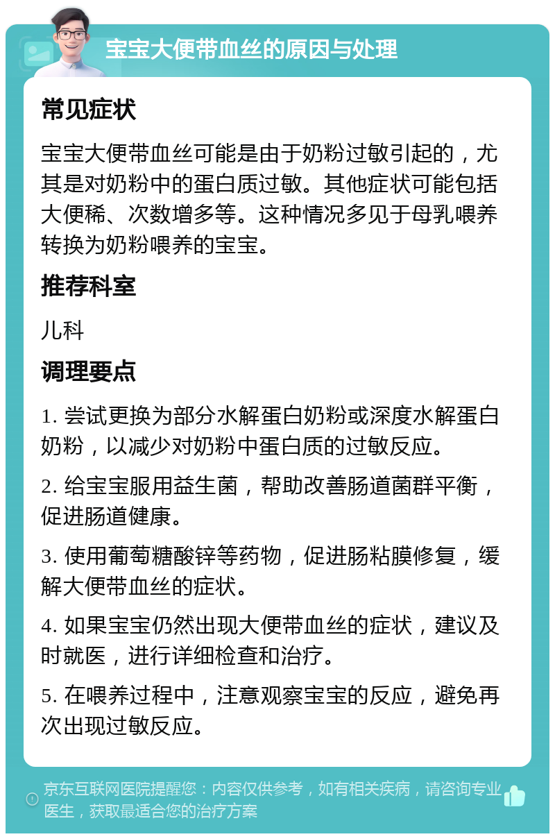 宝宝大便带血丝的原因与处理 常见症状 宝宝大便带血丝可能是由于奶粉过敏引起的，尤其是对奶粉中的蛋白质过敏。其他症状可能包括大便稀、次数增多等。这种情况多见于母乳喂养转换为奶粉喂养的宝宝。 推荐科室 儿科 调理要点 1. 尝试更换为部分水解蛋白奶粉或深度水解蛋白奶粉，以减少对奶粉中蛋白质的过敏反应。 2. 给宝宝服用益生菌，帮助改善肠道菌群平衡，促进肠道健康。 3. 使用葡萄糖酸锌等药物，促进肠粘膜修复，缓解大便带血丝的症状。 4. 如果宝宝仍然出现大便带血丝的症状，建议及时就医，进行详细检查和治疗。 5. 在喂养过程中，注意观察宝宝的反应，避免再次出现过敏反应。