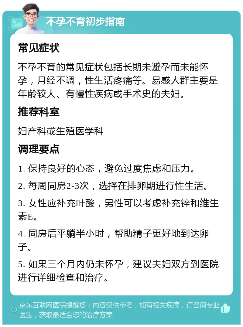 不孕不育初步指南 常见症状 不孕不育的常见症状包括长期未避孕而未能怀孕，月经不调，性生活疼痛等。易感人群主要是年龄较大、有慢性疾病或手术史的夫妇。 推荐科室 妇产科或生殖医学科 调理要点 1. 保持良好的心态，避免过度焦虑和压力。 2. 每周同房2-3次，选择在排卵期进行性生活。 3. 女性应补充叶酸，男性可以考虑补充锌和维生素E。 4. 同房后平躺半小时，帮助精子更好地到达卵子。 5. 如果三个月内仍未怀孕，建议夫妇双方到医院进行详细检查和治疗。