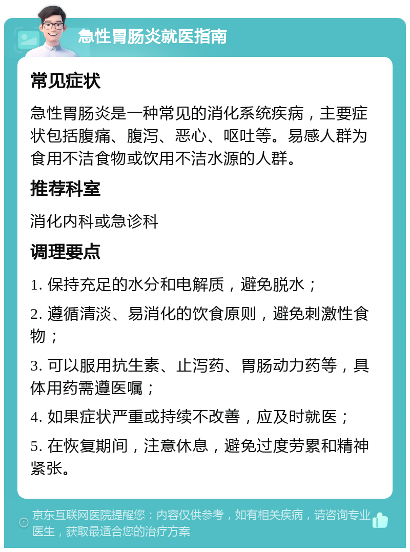 急性胃肠炎就医指南 常见症状 急性胃肠炎是一种常见的消化系统疾病，主要症状包括腹痛、腹泻、恶心、呕吐等。易感人群为食用不洁食物或饮用不洁水源的人群。 推荐科室 消化内科或急诊科 调理要点 1. 保持充足的水分和电解质，避免脱水； 2. 遵循清淡、易消化的饮食原则，避免刺激性食物； 3. 可以服用抗生素、止泻药、胃肠动力药等，具体用药需遵医嘱； 4. 如果症状严重或持续不改善，应及时就医； 5. 在恢复期间，注意休息，避免过度劳累和精神紧张。