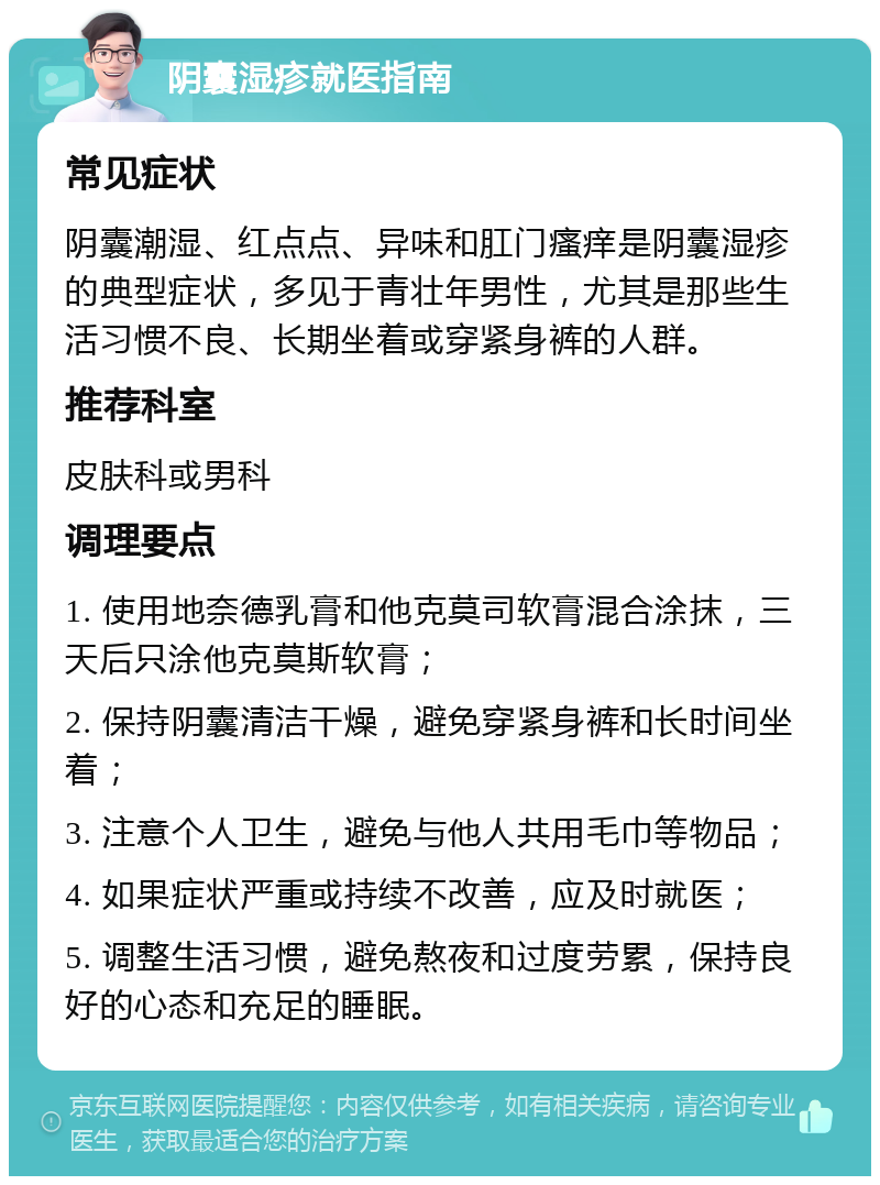 阴囊湿疹就医指南 常见症状 阴囊潮湿、红点点、异味和肛门瘙痒是阴囊湿疹的典型症状，多见于青壮年男性，尤其是那些生活习惯不良、长期坐着或穿紧身裤的人群。 推荐科室 皮肤科或男科 调理要点 1. 使用地奈德乳膏和他克莫司软膏混合涂抹，三天后只涂他克莫斯软膏； 2. 保持阴囊清洁干燥，避免穿紧身裤和长时间坐着； 3. 注意个人卫生，避免与他人共用毛巾等物品； 4. 如果症状严重或持续不改善，应及时就医； 5. 调整生活习惯，避免熬夜和过度劳累，保持良好的心态和充足的睡眠。