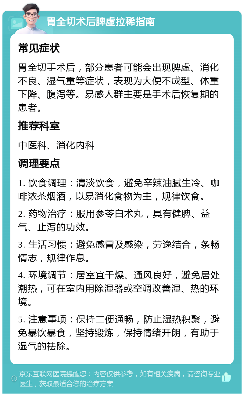 胃全切术后脾虚拉稀指南 常见症状 胃全切手术后，部分患者可能会出现脾虚、消化不良、湿气重等症状，表现为大便不成型、体重下降、腹泻等。易感人群主要是手术后恢复期的患者。 推荐科室 中医科、消化内科 调理要点 1. 饮食调理：清淡饮食，避免辛辣油腻生冷、咖啡浓茶烟酒，以易消化食物为主，规律饮食。 2. 药物治疗：服用参苓白术丸，具有健脾、益气、止泻的功效。 3. 生活习惯：避免感冒及感染，劳逸结合，条畅情志，规律作息。 4. 环境调节：居室宜干燥、通风良好，避免居处潮热，可在室内用除湿器或空调改善湿、热的环境。 5. 注意事项：保持二便通畅，防止湿热积聚，避免暴饮暴食，坚持锻炼，保持情绪开朗，有助于湿气的祛除。