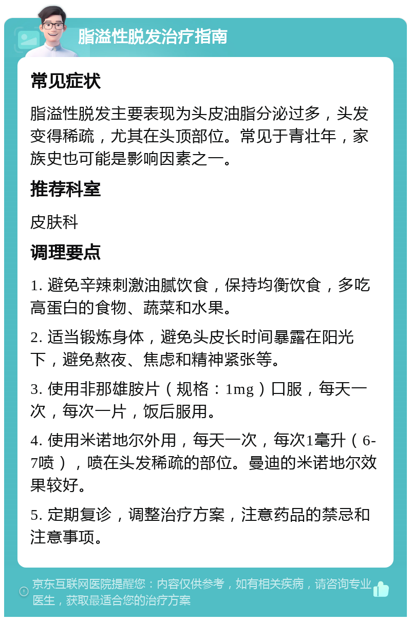 脂溢性脱发治疗指南 常见症状 脂溢性脱发主要表现为头皮油脂分泌过多，头发变得稀疏，尤其在头顶部位。常见于青壮年，家族史也可能是影响因素之一。 推荐科室 皮肤科 调理要点 1. 避免辛辣刺激油腻饮食，保持均衡饮食，多吃高蛋白的食物、蔬菜和水果。 2. 适当锻炼身体，避免头皮长时间暴露在阳光下，避免熬夜、焦虑和精神紧张等。 3. 使用非那雄胺片（规格：1mg）口服，每天一次，每次一片，饭后服用。 4. 使用米诺地尔外用，每天一次，每次1毫升（6-7喷），喷在头发稀疏的部位。曼迪的米诺地尔效果较好。 5. 定期复诊，调整治疗方案，注意药品的禁忌和注意事项。