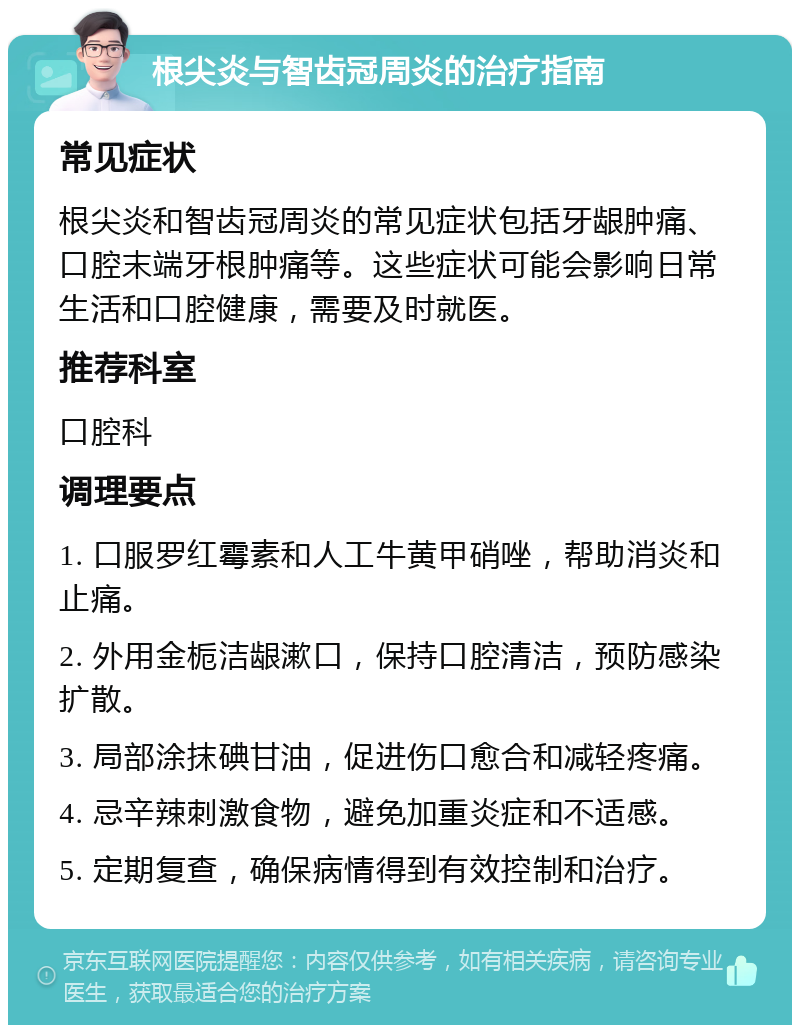 根尖炎与智齿冠周炎的治疗指南 常见症状 根尖炎和智齿冠周炎的常见症状包括牙龈肿痛、口腔末端牙根肿痛等。这些症状可能会影响日常生活和口腔健康，需要及时就医。 推荐科室 口腔科 调理要点 1. 口服罗红霉素和人工牛黄甲硝唑，帮助消炎和止痛。 2. 外用金栀洁龈漱口，保持口腔清洁，预防感染扩散。 3. 局部涂抹碘甘油，促进伤口愈合和减轻疼痛。 4. 忌辛辣刺激食物，避免加重炎症和不适感。 5. 定期复查，确保病情得到有效控制和治疗。