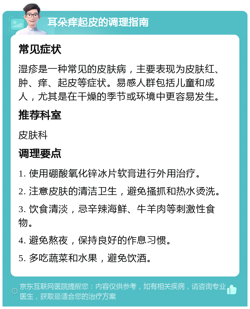 耳朵痒起皮的调理指南 常见症状 湿疹是一种常见的皮肤病，主要表现为皮肤红、肿、痒、起皮等症状。易感人群包括儿童和成人，尤其是在干燥的季节或环境中更容易发生。 推荐科室 皮肤科 调理要点 1. 使用硼酸氧化锌冰片软膏进行外用治疗。 2. 注意皮肤的清洁卫生，避免搔抓和热水烫洗。 3. 饮食清淡，忌辛辣海鲜、牛羊肉等刺激性食物。 4. 避免熬夜，保持良好的作息习惯。 5. 多吃蔬菜和水果，避免饮酒。