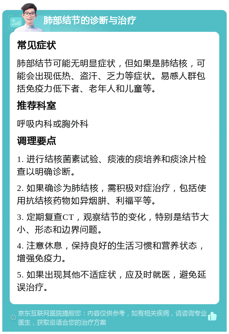 肺部结节的诊断与治疗 常见症状 肺部结节可能无明显症状，但如果是肺结核，可能会出现低热、盗汗、乏力等症状。易感人群包括免疫力低下者、老年人和儿童等。 推荐科室 呼吸内科或胸外科 调理要点 1. 进行结核菌素试验、痰液的痰培养和痰涂片检查以明确诊断。 2. 如果确诊为肺结核，需积极对症治疗，包括使用抗结核药物如异烟肼、利福平等。 3. 定期复查CT，观察结节的变化，特别是结节大小、形态和边界问题。 4. 注意休息，保持良好的生活习惯和营养状态，增强免疫力。 5. 如果出现其他不适症状，应及时就医，避免延误治疗。