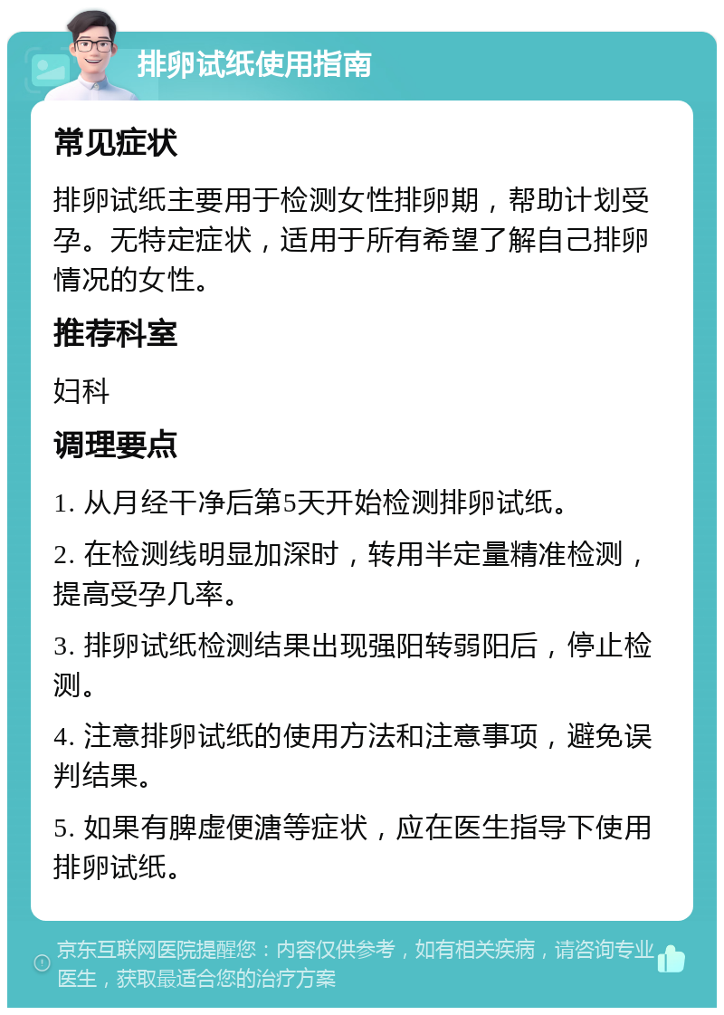 排卵试纸使用指南 常见症状 排卵试纸主要用于检测女性排卵期，帮助计划受孕。无特定症状，适用于所有希望了解自己排卵情况的女性。 推荐科室 妇科 调理要点 1. 从月经干净后第5天开始检测排卵试纸。 2. 在检测线明显加深时，转用半定量精准检测，提高受孕几率。 3. 排卵试纸检测结果出现强阳转弱阳后，停止检测。 4. 注意排卵试纸的使用方法和注意事项，避免误判结果。 5. 如果有脾虚便溏等症状，应在医生指导下使用排卵试纸。