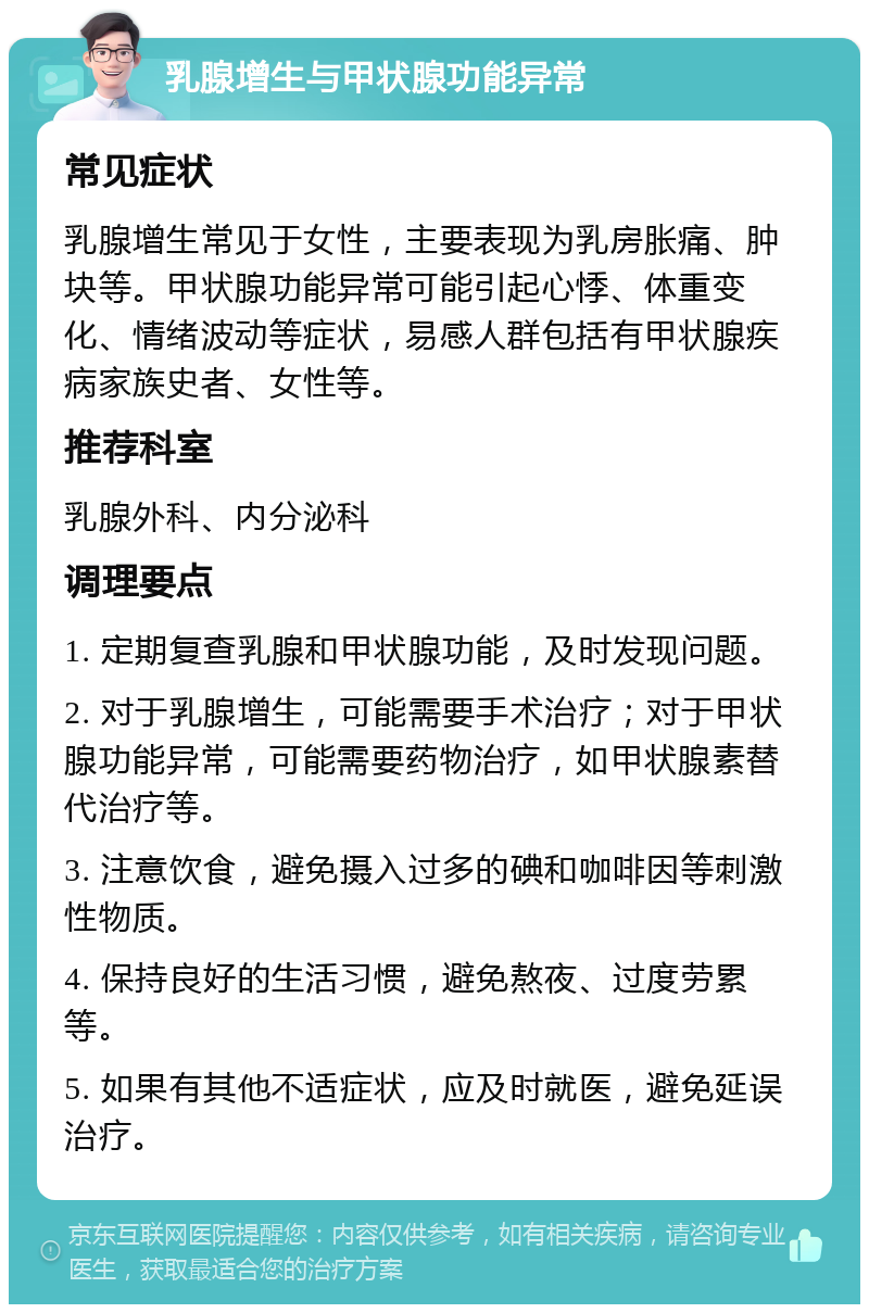 乳腺增生与甲状腺功能异常 常见症状 乳腺增生常见于女性，主要表现为乳房胀痛、肿块等。甲状腺功能异常可能引起心悸、体重变化、情绪波动等症状，易感人群包括有甲状腺疾病家族史者、女性等。 推荐科室 乳腺外科、内分泌科 调理要点 1. 定期复查乳腺和甲状腺功能，及时发现问题。 2. 对于乳腺增生，可能需要手术治疗；对于甲状腺功能异常，可能需要药物治疗，如甲状腺素替代治疗等。 3. 注意饮食，避免摄入过多的碘和咖啡因等刺激性物质。 4. 保持良好的生活习惯，避免熬夜、过度劳累等。 5. 如果有其他不适症状，应及时就医，避免延误治疗。