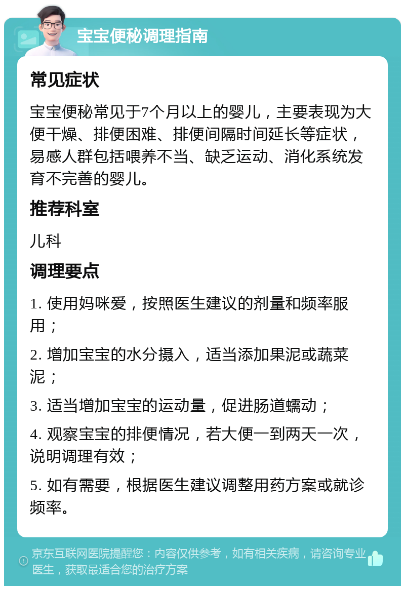 宝宝便秘调理指南 常见症状 宝宝便秘常见于7个月以上的婴儿，主要表现为大便干燥、排便困难、排便间隔时间延长等症状，易感人群包括喂养不当、缺乏运动、消化系统发育不完善的婴儿。 推荐科室 儿科 调理要点 1. 使用妈咪爱，按照医生建议的剂量和频率服用； 2. 增加宝宝的水分摄入，适当添加果泥或蔬菜泥； 3. 适当增加宝宝的运动量，促进肠道蠕动； 4. 观察宝宝的排便情况，若大便一到两天一次，说明调理有效； 5. 如有需要，根据医生建议调整用药方案或就诊频率。