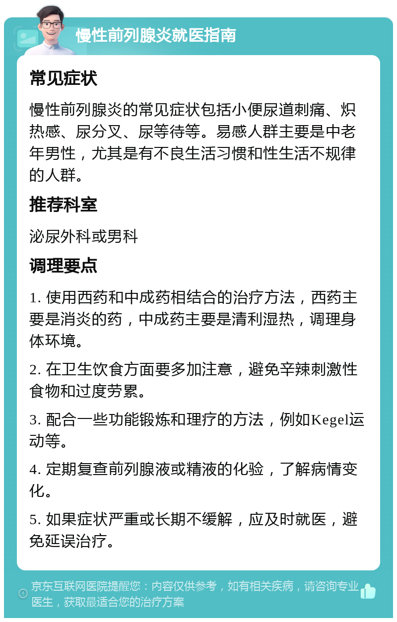 慢性前列腺炎就医指南 常见症状 慢性前列腺炎的常见症状包括小便尿道刺痛、炽热感、尿分叉、尿等待等。易感人群主要是中老年男性，尤其是有不良生活习惯和性生活不规律的人群。 推荐科室 泌尿外科或男科 调理要点 1. 使用西药和中成药相结合的治疗方法，西药主要是消炎的药，中成药主要是清利湿热，调理身体环境。 2. 在卫生饮食方面要多加注意，避免辛辣刺激性食物和过度劳累。 3. 配合一些功能锻炼和理疗的方法，例如Kegel运动等。 4. 定期复查前列腺液或精液的化验，了解病情变化。 5. 如果症状严重或长期不缓解，应及时就医，避免延误治疗。