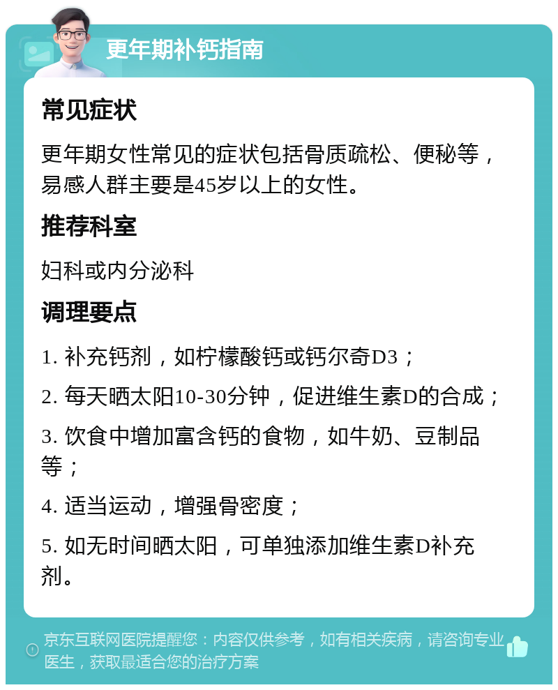 更年期补钙指南 常见症状 更年期女性常见的症状包括骨质疏松、便秘等，易感人群主要是45岁以上的女性。 推荐科室 妇科或内分泌科 调理要点 1. 补充钙剂，如柠檬酸钙或钙尔奇D3； 2. 每天晒太阳10-30分钟，促进维生素D的合成； 3. 饮食中增加富含钙的食物，如牛奶、豆制品等； 4. 适当运动，增强骨密度； 5. 如无时间晒太阳，可单独添加维生素D补充剂。