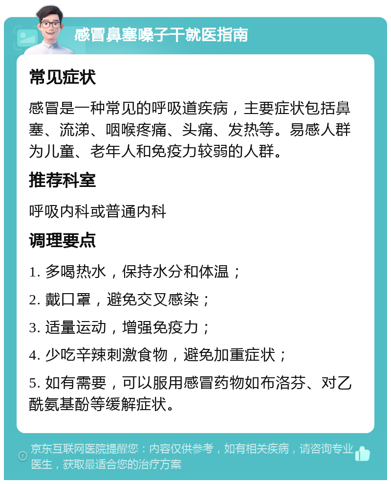 感冒鼻塞嗓子干就医指南 常见症状 感冒是一种常见的呼吸道疾病，主要症状包括鼻塞、流涕、咽喉疼痛、头痛、发热等。易感人群为儿童、老年人和免疫力较弱的人群。 推荐科室 呼吸内科或普通内科 调理要点 1. 多喝热水，保持水分和体温； 2. 戴口罩，避免交叉感染； 3. 适量运动，增强免疫力； 4. 少吃辛辣刺激食物，避免加重症状； 5. 如有需要，可以服用感冒药物如布洛芬、对乙酰氨基酚等缓解症状。