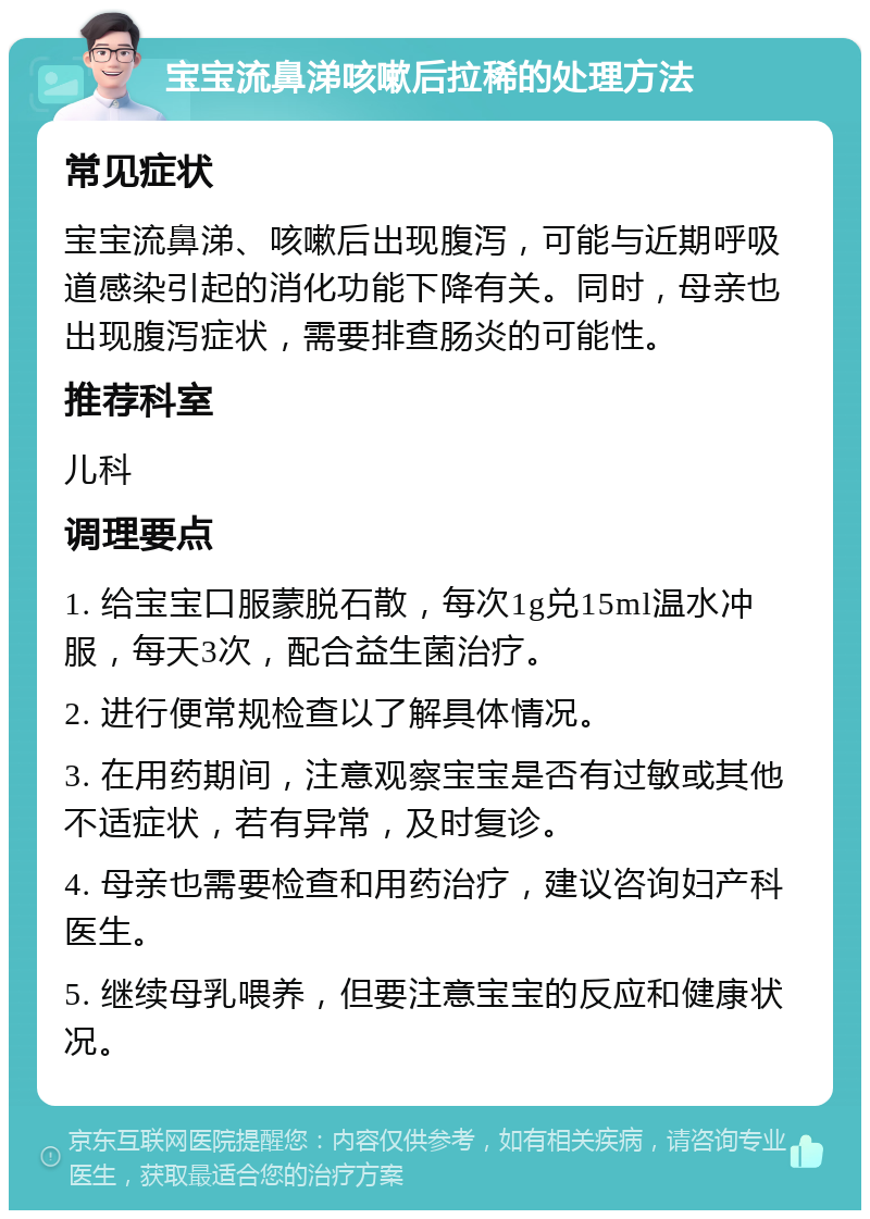 宝宝流鼻涕咳嗽后拉稀的处理方法 常见症状 宝宝流鼻涕、咳嗽后出现腹泻，可能与近期呼吸道感染引起的消化功能下降有关。同时，母亲也出现腹泻症状，需要排查肠炎的可能性。 推荐科室 儿科 调理要点 1. 给宝宝口服蒙脱石散，每次1g兑15ml温水冲服，每天3次，配合益生菌治疗。 2. 进行便常规检查以了解具体情况。 3. 在用药期间，注意观察宝宝是否有过敏或其他不适症状，若有异常，及时复诊。 4. 母亲也需要检查和用药治疗，建议咨询妇产科医生。 5. 继续母乳喂养，但要注意宝宝的反应和健康状况。