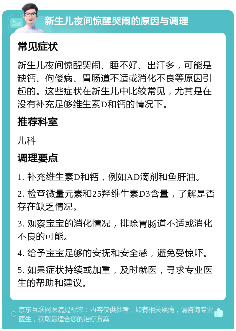 新生儿夜间惊醒哭闹的原因与调理 常见症状 新生儿夜间惊醒哭闹、睡不好、出汗多，可能是缺钙、佝偻病、胃肠道不适或消化不良等原因引起的。这些症状在新生儿中比较常见，尤其是在没有补充足够维生素D和钙的情况下。 推荐科室 儿科 调理要点 1. 补充维生素D和钙，例如AD滴剂和鱼肝油。 2. 检查微量元素和25羟维生素D3含量，了解是否存在缺乏情况。 3. 观察宝宝的消化情况，排除胃肠道不适或消化不良的可能。 4. 给予宝宝足够的安抚和安全感，避免受惊吓。 5. 如果症状持续或加重，及时就医，寻求专业医生的帮助和建议。