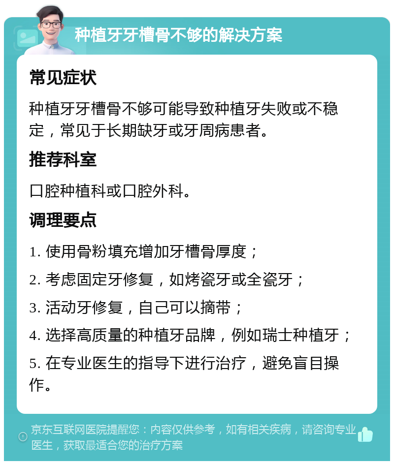 种植牙牙槽骨不够的解决方案 常见症状 种植牙牙槽骨不够可能导致种植牙失败或不稳定，常见于长期缺牙或牙周病患者。 推荐科室 口腔种植科或口腔外科。 调理要点 1. 使用骨粉填充增加牙槽骨厚度； 2. 考虑固定牙修复，如烤瓷牙或全瓷牙； 3. 活动牙修复，自己可以摘带； 4. 选择高质量的种植牙品牌，例如瑞士种植牙； 5. 在专业医生的指导下进行治疗，避免盲目操作。