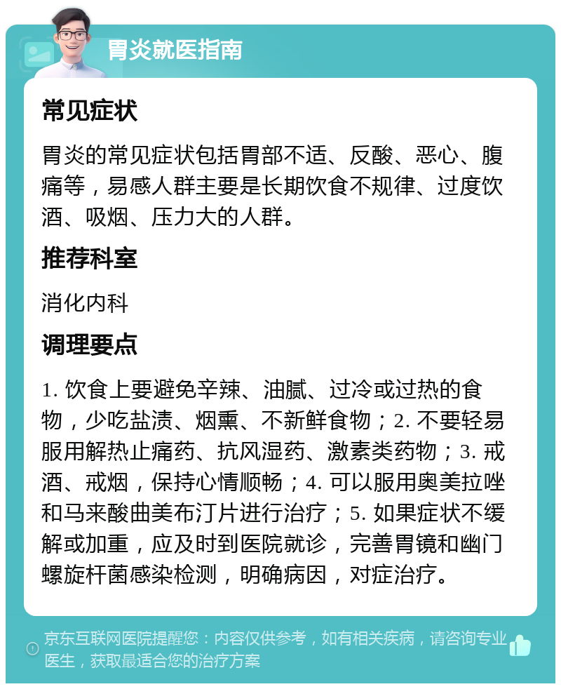 胃炎就医指南 常见症状 胃炎的常见症状包括胃部不适、反酸、恶心、腹痛等，易感人群主要是长期饮食不规律、过度饮酒、吸烟、压力大的人群。 推荐科室 消化内科 调理要点 1. 饮食上要避免辛辣、油腻、过冷或过热的食物，少吃盐渍、烟熏、不新鲜食物；2. 不要轻易服用解热止痛药、抗风湿药、激素类药物；3. 戒酒、戒烟，保持心情顺畅；4. 可以服用奥美拉唑和马来酸曲美布汀片进行治疗；5. 如果症状不缓解或加重，应及时到医院就诊，完善胃镜和幽门螺旋杆菌感染检测，明确病因，对症治疗。