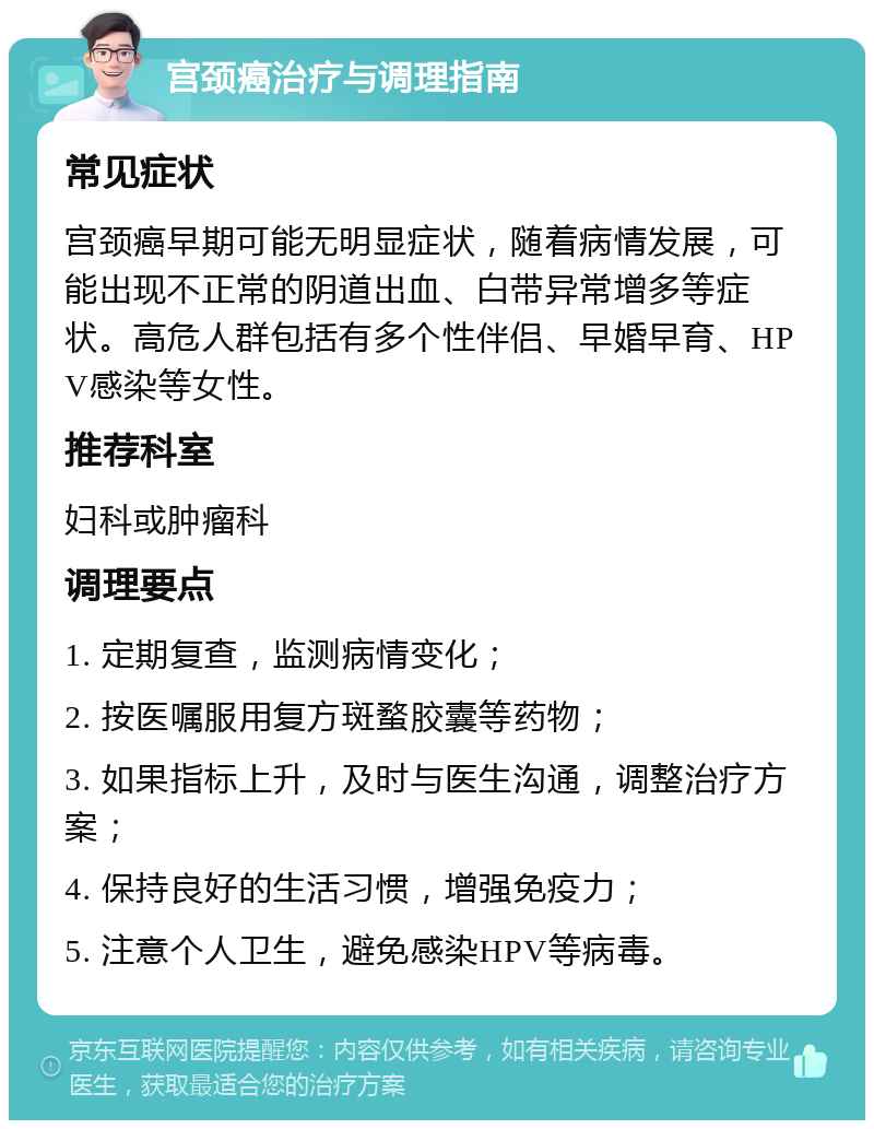 宫颈癌治疗与调理指南 常见症状 宫颈癌早期可能无明显症状，随着病情发展，可能出现不正常的阴道出血、白带异常增多等症状。高危人群包括有多个性伴侣、早婚早育、HPV感染等女性。 推荐科室 妇科或肿瘤科 调理要点 1. 定期复查，监测病情变化； 2. 按医嘱服用复方斑蝥胶囊等药物； 3. 如果指标上升，及时与医生沟通，调整治疗方案； 4. 保持良好的生活习惯，增强免疫力； 5. 注意个人卫生，避免感染HPV等病毒。