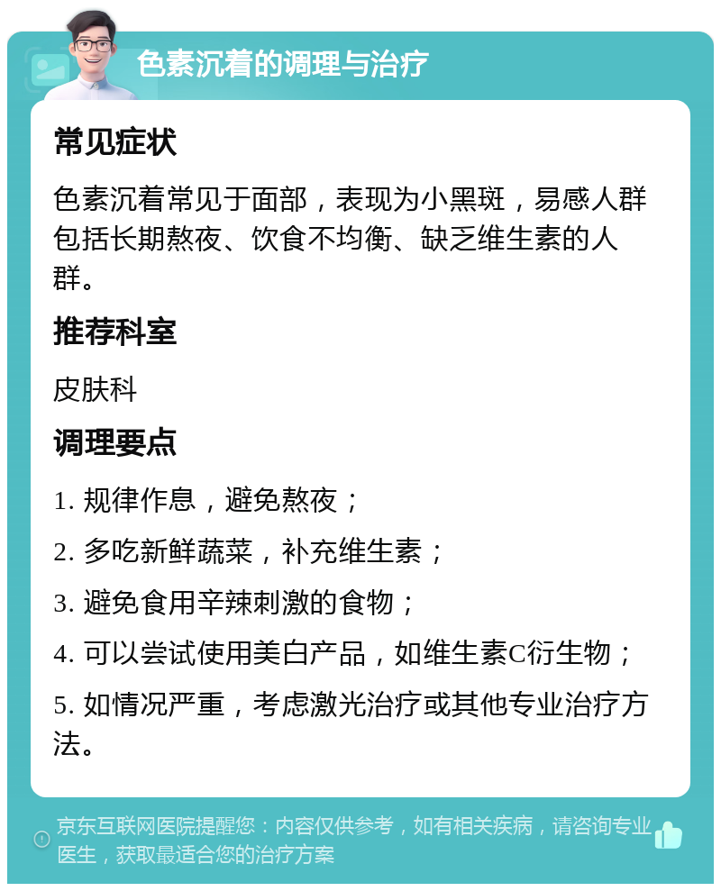 色素沉着的调理与治疗 常见症状 色素沉着常见于面部，表现为小黑斑，易感人群包括长期熬夜、饮食不均衡、缺乏维生素的人群。 推荐科室 皮肤科 调理要点 1. 规律作息，避免熬夜； 2. 多吃新鲜蔬菜，补充维生素； 3. 避免食用辛辣刺激的食物； 4. 可以尝试使用美白产品，如维生素C衍生物； 5. 如情况严重，考虑激光治疗或其他专业治疗方法。