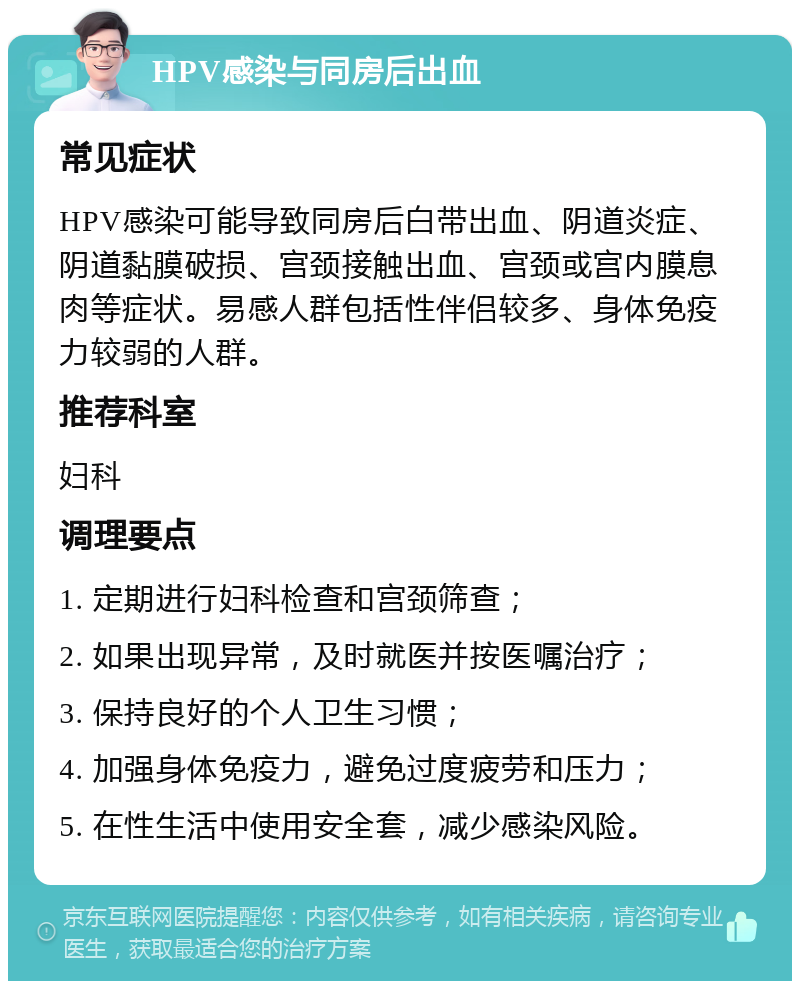 HPV感染与同房后出血 常见症状 HPV感染可能导致同房后白带出血、阴道炎症、阴道黏膜破损、宫颈接触出血、宫颈或宫内膜息肉等症状。易感人群包括性伴侣较多、身体免疫力较弱的人群。 推荐科室 妇科 调理要点 1. 定期进行妇科检查和宫颈筛查； 2. 如果出现异常，及时就医并按医嘱治疗； 3. 保持良好的个人卫生习惯； 4. 加强身体免疫力，避免过度疲劳和压力； 5. 在性生活中使用安全套，减少感染风险。