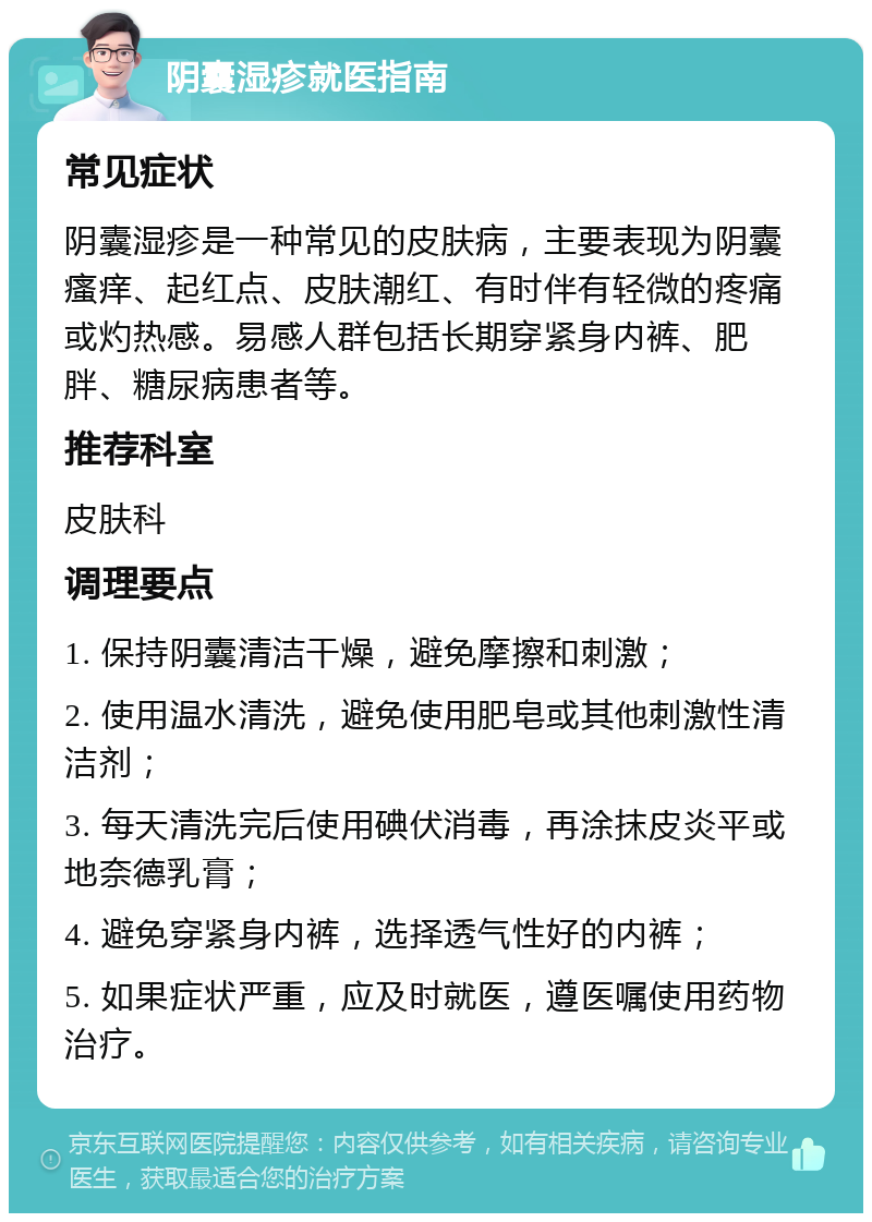 阴囊湿疹就医指南 常见症状 阴囊湿疹是一种常见的皮肤病，主要表现为阴囊瘙痒、起红点、皮肤潮红、有时伴有轻微的疼痛或灼热感。易感人群包括长期穿紧身内裤、肥胖、糖尿病患者等。 推荐科室 皮肤科 调理要点 1. 保持阴囊清洁干燥，避免摩擦和刺激； 2. 使用温水清洗，避免使用肥皂或其他刺激性清洁剂； 3. 每天清洗完后使用碘伏消毒，再涂抹皮炎平或地奈德乳膏； 4. 避免穿紧身内裤，选择透气性好的内裤； 5. 如果症状严重，应及时就医，遵医嘱使用药物治疗。