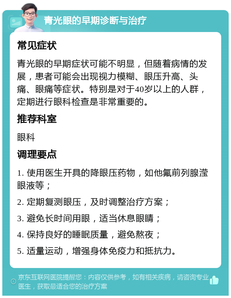 青光眼的早期诊断与治疗 常见症状 青光眼的早期症状可能不明显，但随着病情的发展，患者可能会出现视力模糊、眼压升高、头痛、眼痛等症状。特别是对于40岁以上的人群，定期进行眼科检查是非常重要的。 推荐科室 眼科 调理要点 1. 使用医生开具的降眼压药物，如他氟前列腺滢眼液等； 2. 定期复测眼压，及时调整治疗方案； 3. 避免长时间用眼，适当休息眼睛； 4. 保持良好的睡眠质量，避免熬夜； 5. 适量运动，增强身体免疫力和抵抗力。