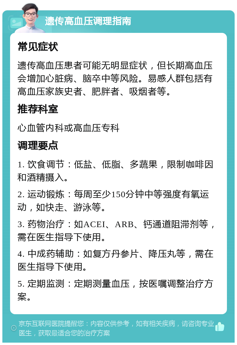 遗传高血压调理指南 常见症状 遗传高血压患者可能无明显症状，但长期高血压会增加心脏病、脑卒中等风险。易感人群包括有高血压家族史者、肥胖者、吸烟者等。 推荐科室 心血管内科或高血压专科 调理要点 1. 饮食调节：低盐、低脂、多蔬果，限制咖啡因和酒精摄入。 2. 运动锻炼：每周至少150分钟中等强度有氧运动，如快走、游泳等。 3. 药物治疗：如ACEI、ARB、钙通道阻滞剂等，需在医生指导下使用。 4. 中成药辅助：如复方丹参片、降压丸等，需在医生指导下使用。 5. 定期监测：定期测量血压，按医嘱调整治疗方案。