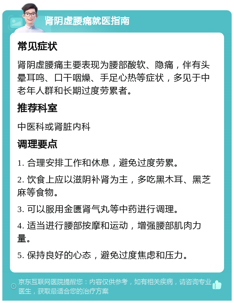 肾阴虚腰痛就医指南 常见症状 肾阴虚腰痛主要表现为腰部酸软、隐痛，伴有头晕耳鸣、口干咽燥、手足心热等症状，多见于中老年人群和长期过度劳累者。 推荐科室 中医科或肾脏内科 调理要点 1. 合理安排工作和休息，避免过度劳累。 2. 饮食上应以滋阴补肾为主，多吃黑木耳、黑芝麻等食物。 3. 可以服用金匮肾气丸等中药进行调理。 4. 适当进行腰部按摩和运动，增强腰部肌肉力量。 5. 保持良好的心态，避免过度焦虑和压力。