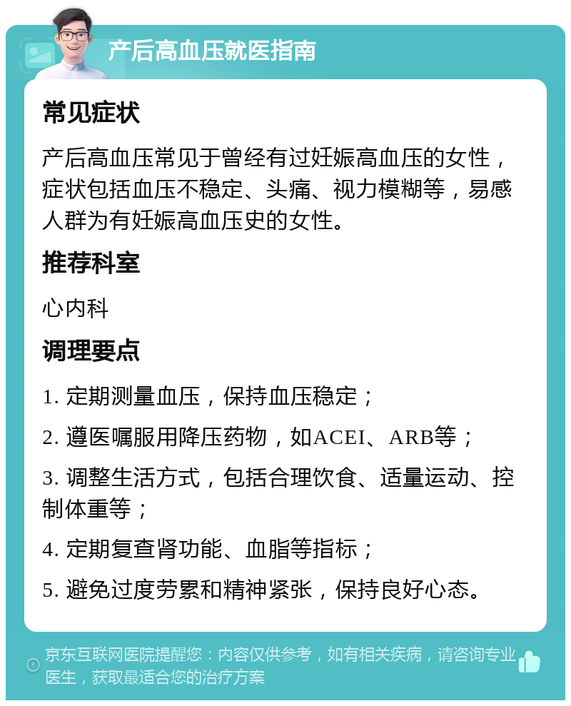 产后高血压就医指南 常见症状 产后高血压常见于曾经有过妊娠高血压的女性，症状包括血压不稳定、头痛、视力模糊等，易感人群为有妊娠高血压史的女性。 推荐科室 心内科 调理要点 1. 定期测量血压，保持血压稳定； 2. 遵医嘱服用降压药物，如ACEI、ARB等； 3. 调整生活方式，包括合理饮食、适量运动、控制体重等； 4. 定期复查肾功能、血脂等指标； 5. 避免过度劳累和精神紧张，保持良好心态。