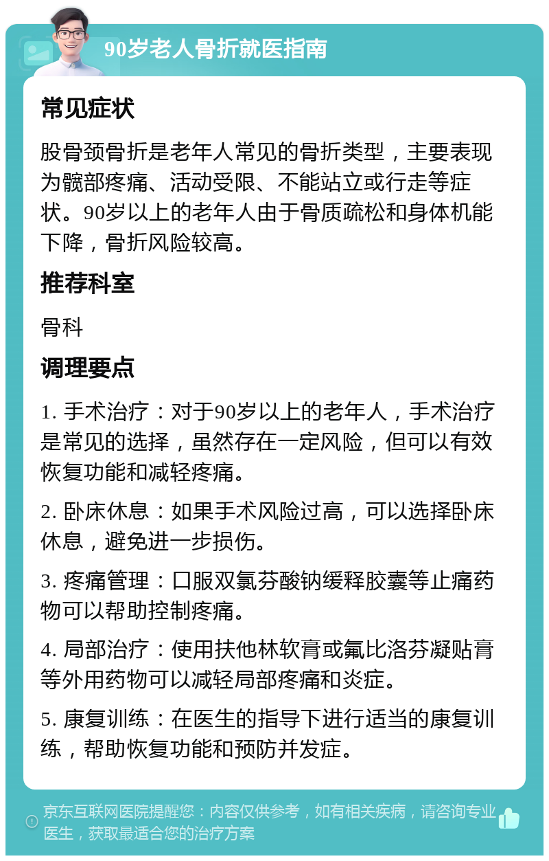 90岁老人骨折就医指南 常见症状 股骨颈骨折是老年人常见的骨折类型，主要表现为髋部疼痛、活动受限、不能站立或行走等症状。90岁以上的老年人由于骨质疏松和身体机能下降，骨折风险较高。 推荐科室 骨科 调理要点 1. 手术治疗：对于90岁以上的老年人，手术治疗是常见的选择，虽然存在一定风险，但可以有效恢复功能和减轻疼痛。 2. 卧床休息：如果手术风险过高，可以选择卧床休息，避免进一步损伤。 3. 疼痛管理：口服双氯芬酸钠缓释胶囊等止痛药物可以帮助控制疼痛。 4. 局部治疗：使用扶他林软膏或氟比洛芬凝贴膏等外用药物可以减轻局部疼痛和炎症。 5. 康复训练：在医生的指导下进行适当的康复训练，帮助恢复功能和预防并发症。