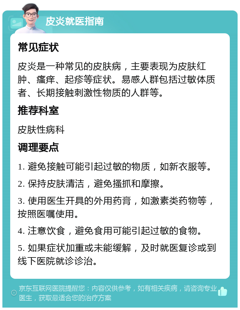 皮炎就医指南 常见症状 皮炎是一种常见的皮肤病，主要表现为皮肤红肿、瘙痒、起疹等症状。易感人群包括过敏体质者、长期接触刺激性物质的人群等。 推荐科室 皮肤性病科 调理要点 1. 避免接触可能引起过敏的物质，如新衣服等。 2. 保持皮肤清洁，避免搔抓和摩擦。 3. 使用医生开具的外用药膏，如激素类药物等，按照医嘱使用。 4. 注意饮食，避免食用可能引起过敏的食物。 5. 如果症状加重或未能缓解，及时就医复诊或到线下医院就诊诊治。