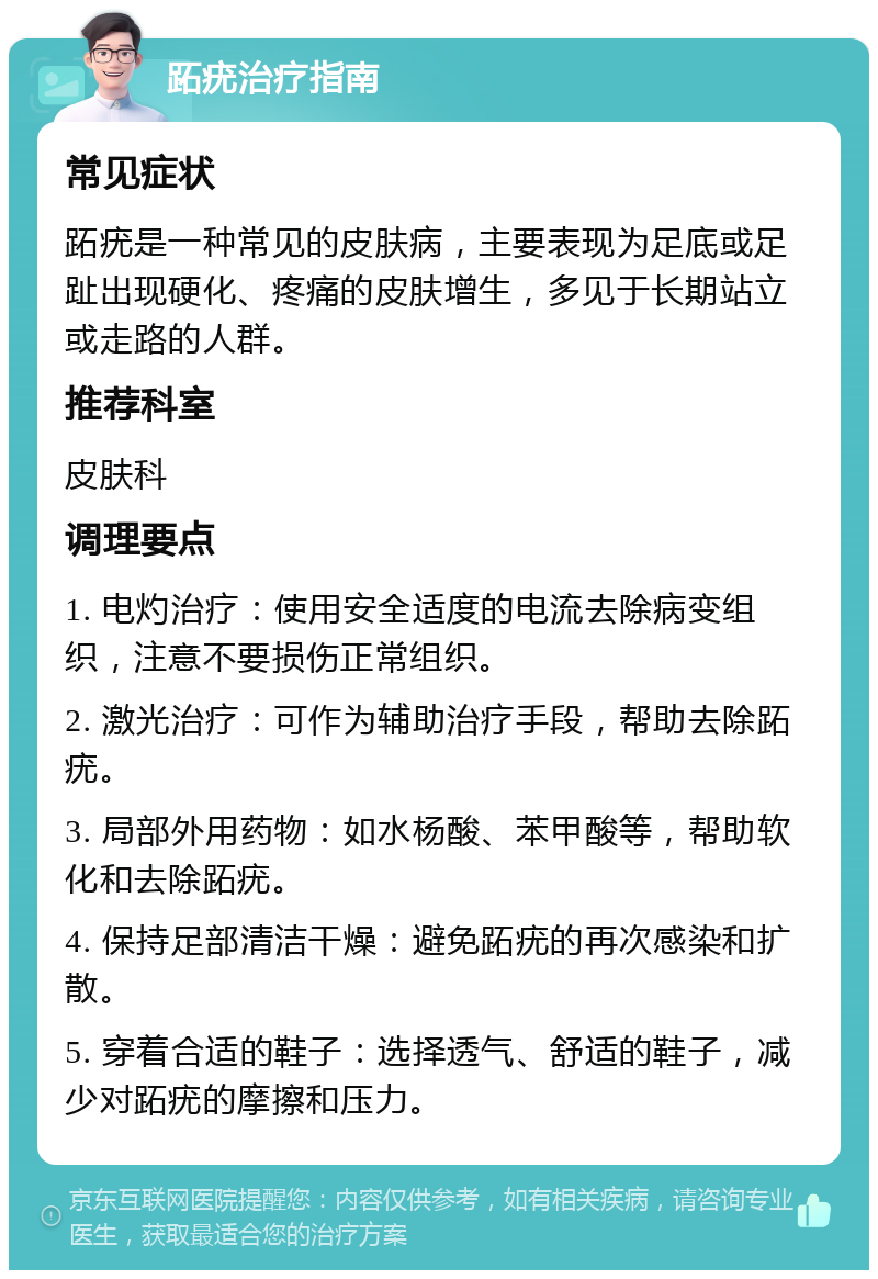 跖疣治疗指南 常见症状 跖疣是一种常见的皮肤病，主要表现为足底或足趾出现硬化、疼痛的皮肤增生，多见于长期站立或走路的人群。 推荐科室 皮肤科 调理要点 1. 电灼治疗：使用安全适度的电流去除病变组织，注意不要损伤正常组织。 2. 激光治疗：可作为辅助治疗手段，帮助去除跖疣。 3. 局部外用药物：如水杨酸、苯甲酸等，帮助软化和去除跖疣。 4. 保持足部清洁干燥：避免跖疣的再次感染和扩散。 5. 穿着合适的鞋子：选择透气、舒适的鞋子，减少对跖疣的摩擦和压力。