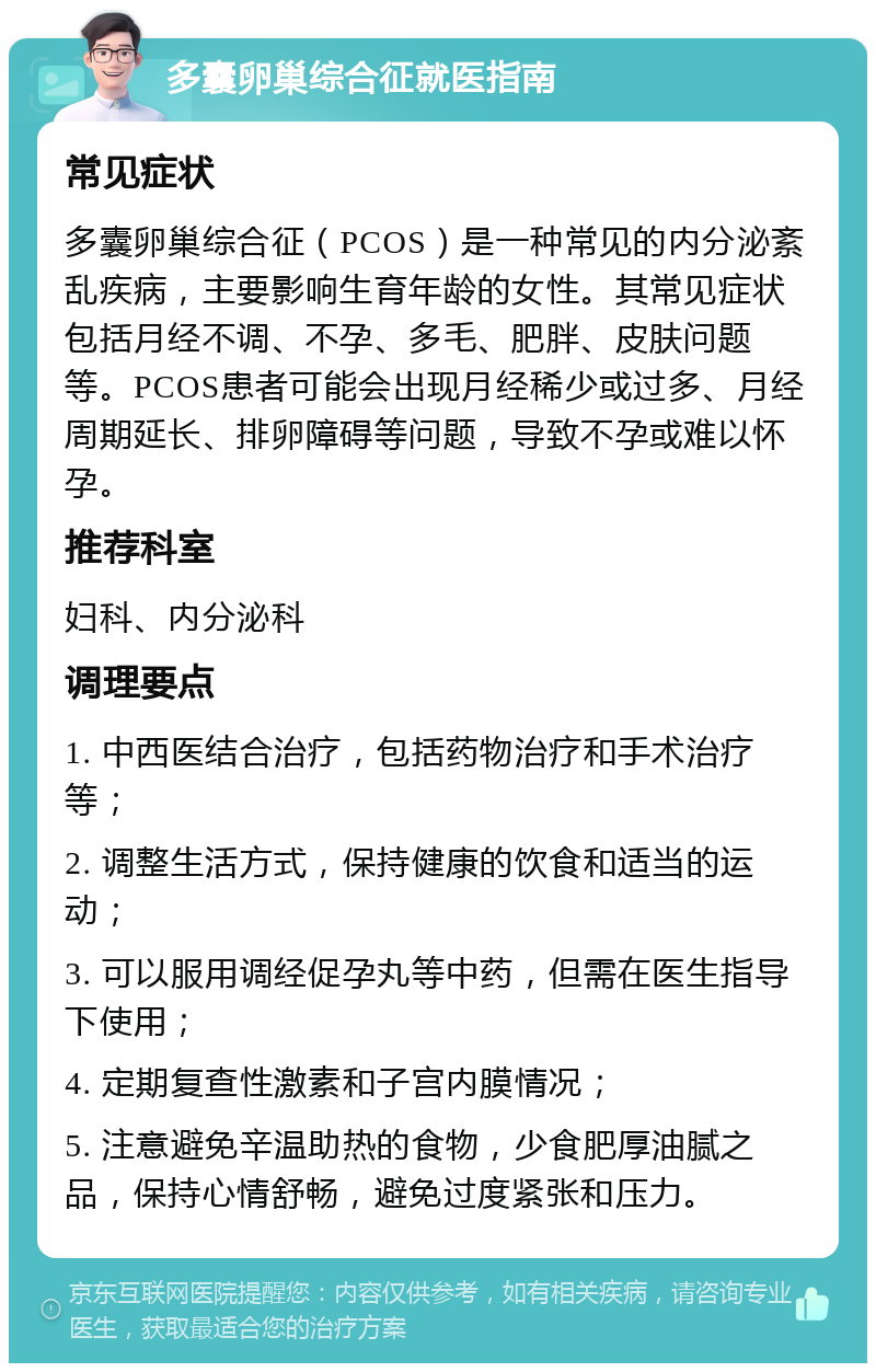 多囊卵巢综合征就医指南 常见症状 多囊卵巢综合征（PCOS）是一种常见的内分泌紊乱疾病，主要影响生育年龄的女性。其常见症状包括月经不调、不孕、多毛、肥胖、皮肤问题等。PCOS患者可能会出现月经稀少或过多、月经周期延长、排卵障碍等问题，导致不孕或难以怀孕。 推荐科室 妇科、内分泌科 调理要点 1. 中西医结合治疗，包括药物治疗和手术治疗等； 2. 调整生活方式，保持健康的饮食和适当的运动； 3. 可以服用调经促孕丸等中药，但需在医生指导下使用； 4. 定期复查性激素和子宫内膜情况； 5. 注意避免辛温助热的食物，少食肥厚油腻之品，保持心情舒畅，避免过度紧张和压力。