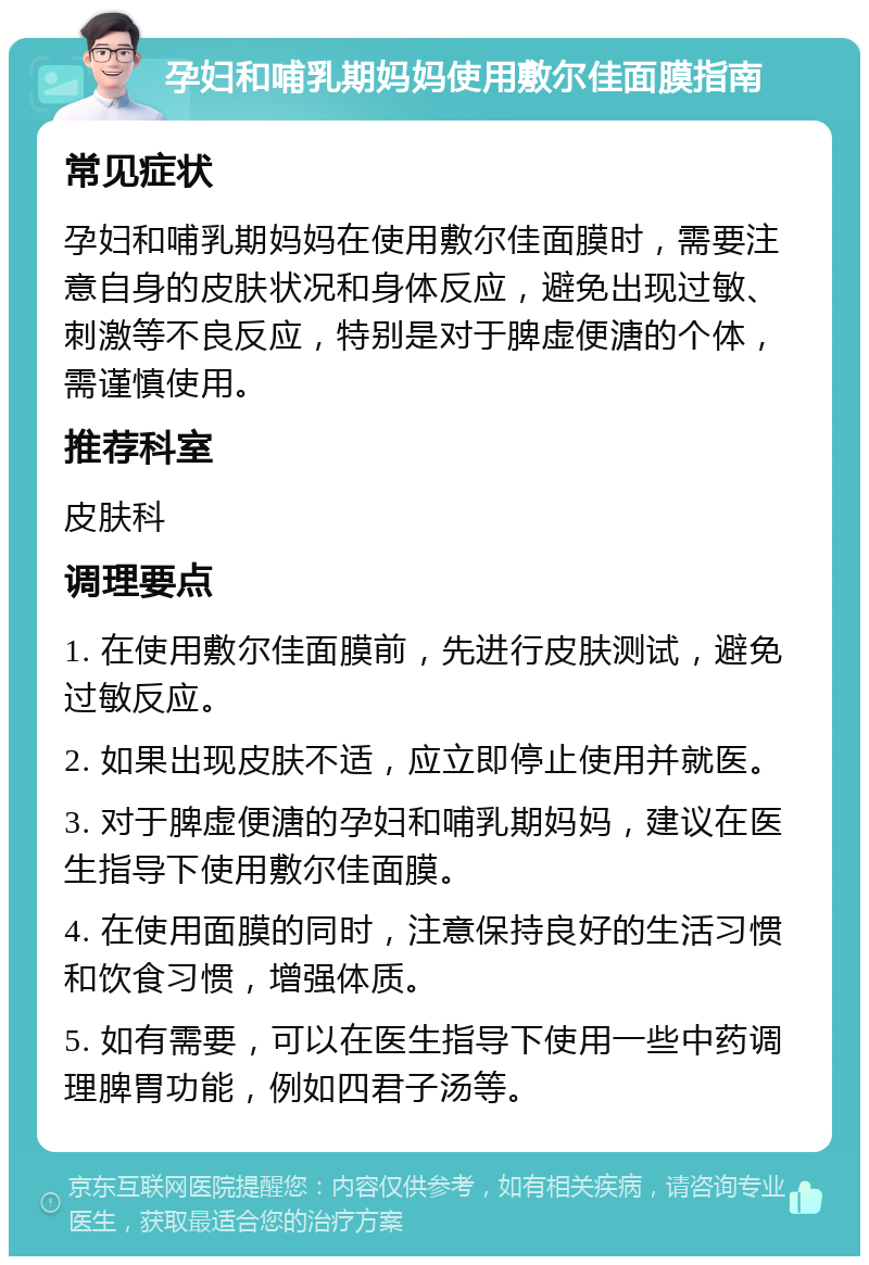 孕妇和哺乳期妈妈使用敷尔佳面膜指南 常见症状 孕妇和哺乳期妈妈在使用敷尔佳面膜时，需要注意自身的皮肤状况和身体反应，避免出现过敏、刺激等不良反应，特别是对于脾虚便溏的个体，需谨慎使用。 推荐科室 皮肤科 调理要点 1. 在使用敷尔佳面膜前，先进行皮肤测试，避免过敏反应。 2. 如果出现皮肤不适，应立即停止使用并就医。 3. 对于脾虚便溏的孕妇和哺乳期妈妈，建议在医生指导下使用敷尔佳面膜。 4. 在使用面膜的同时，注意保持良好的生活习惯和饮食习惯，增强体质。 5. 如有需要，可以在医生指导下使用一些中药调理脾胃功能，例如四君子汤等。