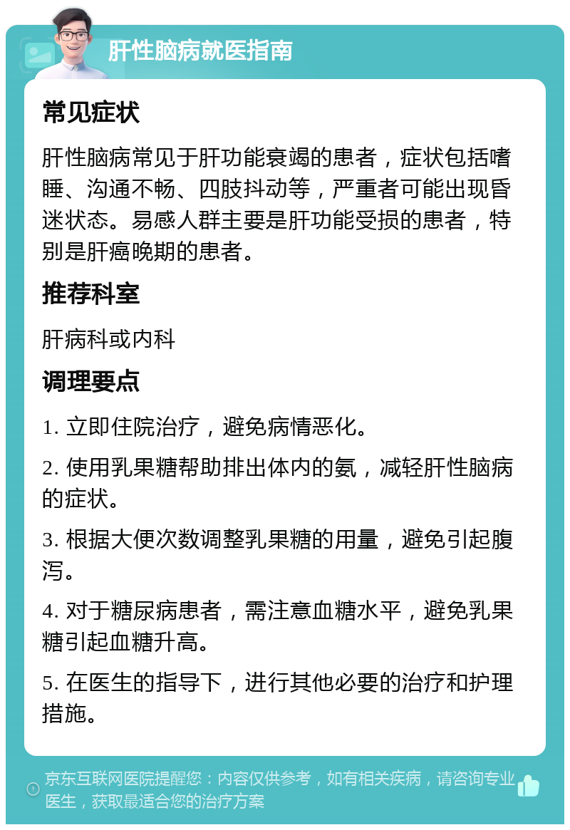 肝性脑病就医指南 常见症状 肝性脑病常见于肝功能衰竭的患者，症状包括嗜睡、沟通不畅、四肢抖动等，严重者可能出现昏迷状态。易感人群主要是肝功能受损的患者，特别是肝癌晚期的患者。 推荐科室 肝病科或内科 调理要点 1. 立即住院治疗，避免病情恶化。 2. 使用乳果糖帮助排出体内的氨，减轻肝性脑病的症状。 3. 根据大便次数调整乳果糖的用量，避免引起腹泻。 4. 对于糖尿病患者，需注意血糖水平，避免乳果糖引起血糖升高。 5. 在医生的指导下，进行其他必要的治疗和护理措施。