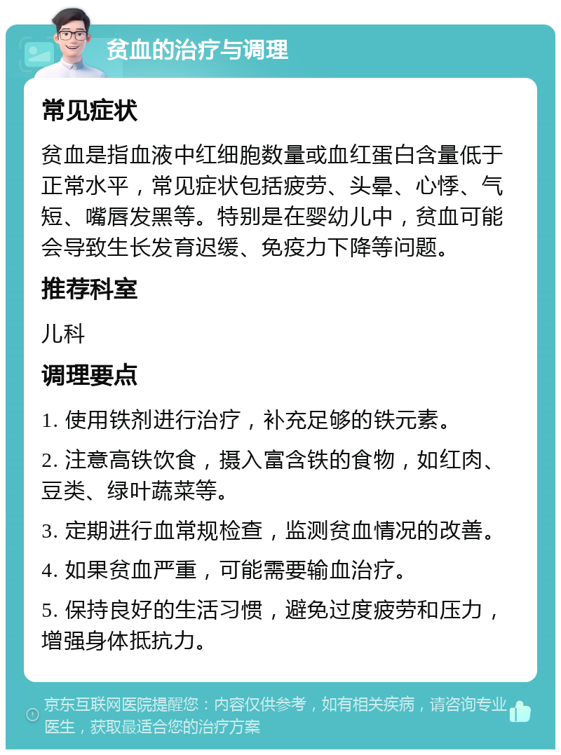 贫血的治疗与调理 常见症状 贫血是指血液中红细胞数量或血红蛋白含量低于正常水平，常见症状包括疲劳、头晕、心悸、气短、嘴唇发黑等。特别是在婴幼儿中，贫血可能会导致生长发育迟缓、免疫力下降等问题。 推荐科室 儿科 调理要点 1. 使用铁剂进行治疗，补充足够的铁元素。 2. 注意高铁饮食，摄入富含铁的食物，如红肉、豆类、绿叶蔬菜等。 3. 定期进行血常规检查，监测贫血情况的改善。 4. 如果贫血严重，可能需要输血治疗。 5. 保持良好的生活习惯，避免过度疲劳和压力，增强身体抵抗力。