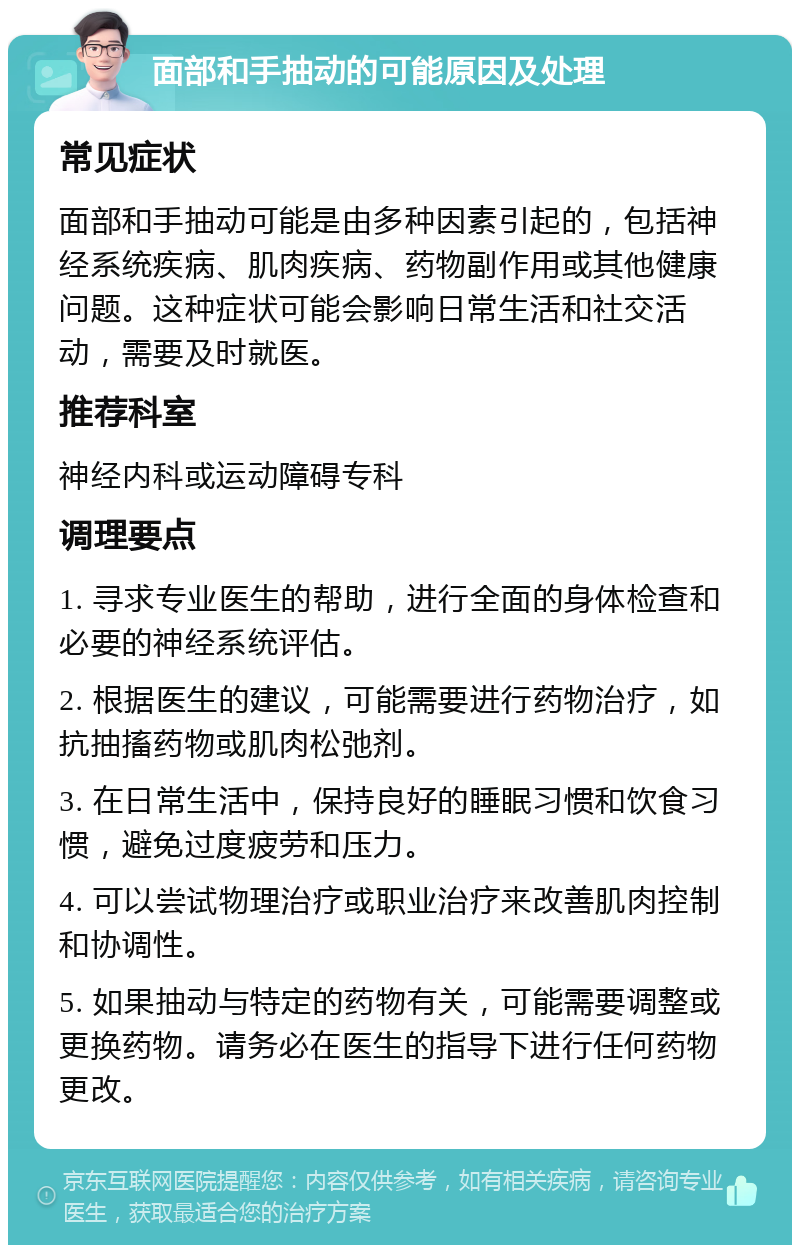 面部和手抽动的可能原因及处理 常见症状 面部和手抽动可能是由多种因素引起的，包括神经系统疾病、肌肉疾病、药物副作用或其他健康问题。这种症状可能会影响日常生活和社交活动，需要及时就医。 推荐科室 神经内科或运动障碍专科 调理要点 1. 寻求专业医生的帮助，进行全面的身体检查和必要的神经系统评估。 2. 根据医生的建议，可能需要进行药物治疗，如抗抽搐药物或肌肉松弛剂。 3. 在日常生活中，保持良好的睡眠习惯和饮食习惯，避免过度疲劳和压力。 4. 可以尝试物理治疗或职业治疗来改善肌肉控制和协调性。 5. 如果抽动与特定的药物有关，可能需要调整或更换药物。请务必在医生的指导下进行任何药物更改。