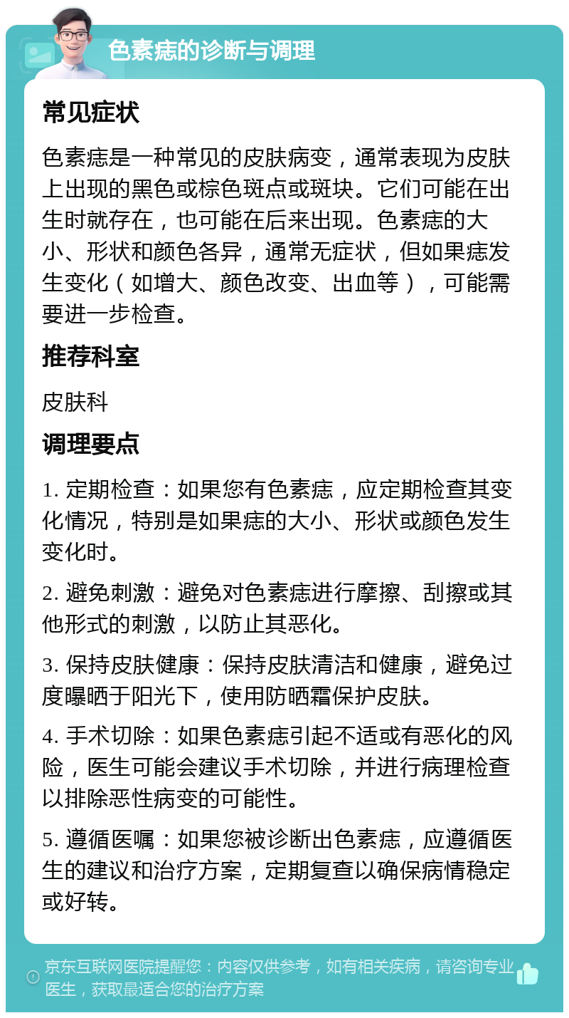 色素痣的诊断与调理 常见症状 色素痣是一种常见的皮肤病变，通常表现为皮肤上出现的黑色或棕色斑点或斑块。它们可能在出生时就存在，也可能在后来出现。色素痣的大小、形状和颜色各异，通常无症状，但如果痣发生变化（如增大、颜色改变、出血等），可能需要进一步检查。 推荐科室 皮肤科 调理要点 1. 定期检查：如果您有色素痣，应定期检查其变化情况，特别是如果痣的大小、形状或颜色发生变化时。 2. 避免刺激：避免对色素痣进行摩擦、刮擦或其他形式的刺激，以防止其恶化。 3. 保持皮肤健康：保持皮肤清洁和健康，避免过度曝晒于阳光下，使用防晒霜保护皮肤。 4. 手术切除：如果色素痣引起不适或有恶化的风险，医生可能会建议手术切除，并进行病理检查以排除恶性病变的可能性。 5. 遵循医嘱：如果您被诊断出色素痣，应遵循医生的建议和治疗方案，定期复查以确保病情稳定或好转。