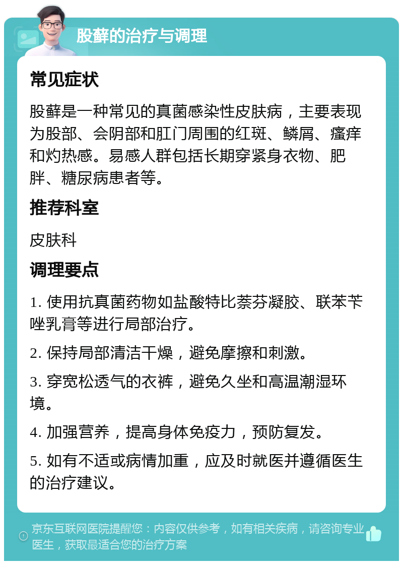 股藓的治疗与调理 常见症状 股藓是一种常见的真菌感染性皮肤病，主要表现为股部、会阴部和肛门周围的红斑、鳞屑、瘙痒和灼热感。易感人群包括长期穿紧身衣物、肥胖、糖尿病患者等。 推荐科室 皮肤科 调理要点 1. 使用抗真菌药物如盐酸特比萘芬凝胶、联苯苄唑乳膏等进行局部治疗。 2. 保持局部清洁干燥，避免摩擦和刺激。 3. 穿宽松透气的衣裤，避免久坐和高温潮湿环境。 4. 加强营养，提高身体免疫力，预防复发。 5. 如有不适或病情加重，应及时就医并遵循医生的治疗建议。