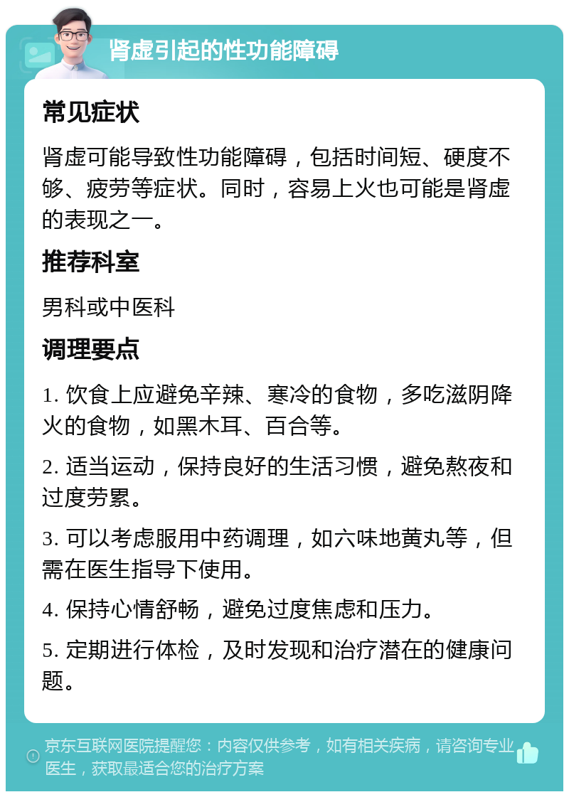 肾虚引起的性功能障碍 常见症状 肾虚可能导致性功能障碍，包括时间短、硬度不够、疲劳等症状。同时，容易上火也可能是肾虚的表现之一。 推荐科室 男科或中医科 调理要点 1. 饮食上应避免辛辣、寒冷的食物，多吃滋阴降火的食物，如黑木耳、百合等。 2. 适当运动，保持良好的生活习惯，避免熬夜和过度劳累。 3. 可以考虑服用中药调理，如六味地黄丸等，但需在医生指导下使用。 4. 保持心情舒畅，避免过度焦虑和压力。 5. 定期进行体检，及时发现和治疗潜在的健康问题。