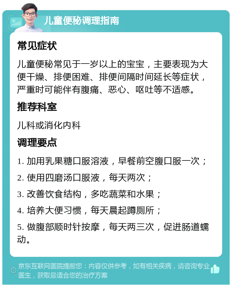 儿童便秘调理指南 常见症状 儿童便秘常见于一岁以上的宝宝，主要表现为大便干燥、排便困难、排便间隔时间延长等症状，严重时可能伴有腹痛、恶心、呕吐等不适感。 推荐科室 儿科或消化内科 调理要点 1. 加用乳果糖口服溶液，早餐前空腹口服一次； 2. 使用四磨汤口服液，每天两次； 3. 改善饮食结构，多吃蔬菜和水果； 4. 培养大便习惯，每天晨起蹲厕所； 5. 做腹部顺时针按摩，每天两三次，促进肠道蠕动。