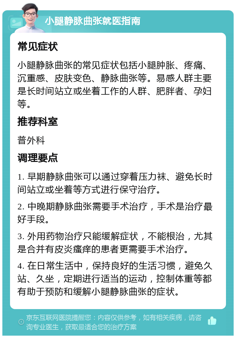 小腿静脉曲张就医指南 常见症状 小腿静脉曲张的常见症状包括小腿肿胀、疼痛、沉重感、皮肤变色、静脉曲张等。易感人群主要是长时间站立或坐着工作的人群、肥胖者、孕妇等。 推荐科室 普外科 调理要点 1. 早期静脉曲张可以通过穿着压力袜、避免长时间站立或坐着等方式进行保守治疗。 2. 中晚期静脉曲张需要手术治疗，手术是治疗最好手段。 3. 外用药物治疗只能缓解症状，不能根治，尤其是合并有皮炎瘙痒的患者更需要手术治疗。 4. 在日常生活中，保持良好的生活习惯，避免久站、久坐，定期进行适当的运动，控制体重等都有助于预防和缓解小腿静脉曲张的症状。