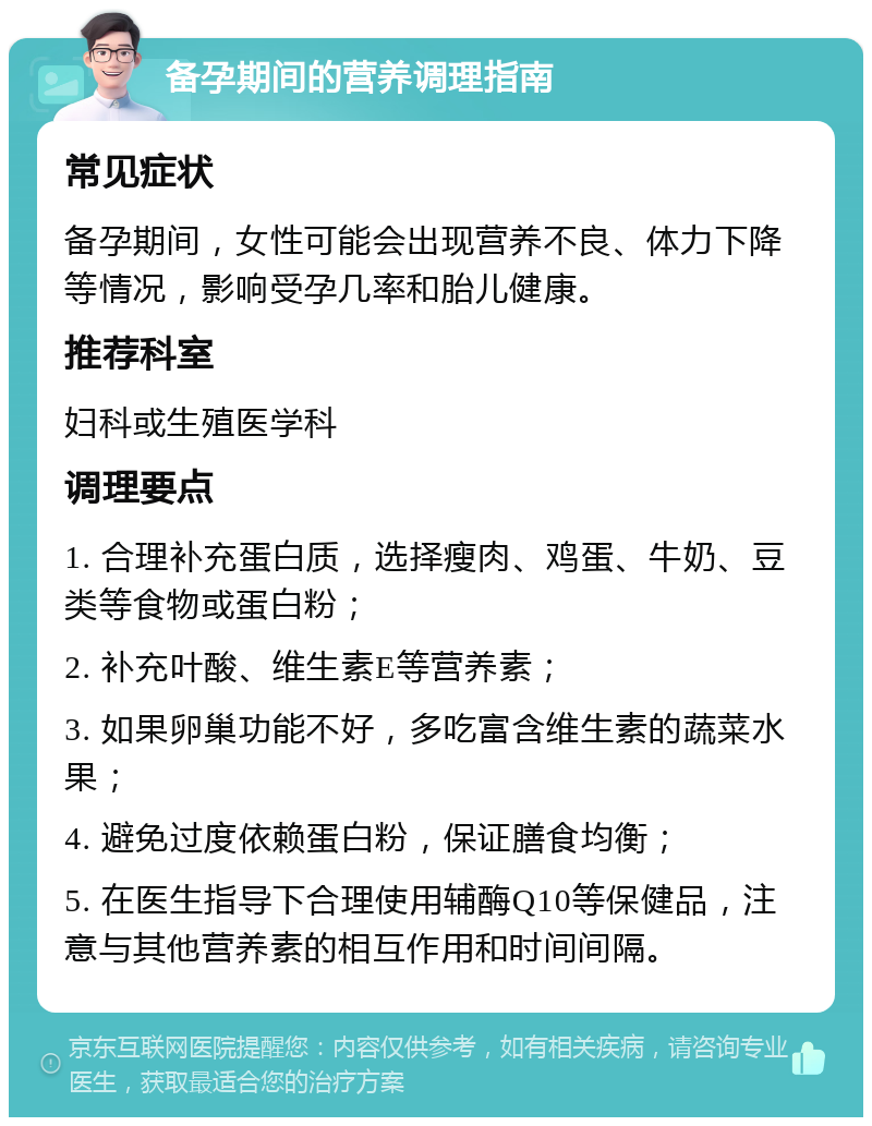 备孕期间的营养调理指南 常见症状 备孕期间，女性可能会出现营养不良、体力下降等情况，影响受孕几率和胎儿健康。 推荐科室 妇科或生殖医学科 调理要点 1. 合理补充蛋白质，选择瘦肉、鸡蛋、牛奶、豆类等食物或蛋白粉； 2. 补充叶酸、维生素E等营养素； 3. 如果卵巢功能不好，多吃富含维生素的蔬菜水果； 4. 避免过度依赖蛋白粉，保证膳食均衡； 5. 在医生指导下合理使用辅酶Q10等保健品，注意与其他营养素的相互作用和时间间隔。