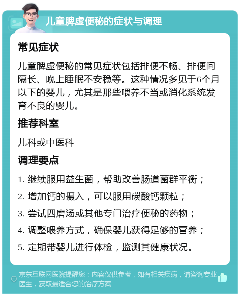 儿童脾虚便秘的症状与调理 常见症状 儿童脾虚便秘的常见症状包括排便不畅、排便间隔长、晚上睡眠不安稳等。这种情况多见于6个月以下的婴儿，尤其是那些喂养不当或消化系统发育不良的婴儿。 推荐科室 儿科或中医科 调理要点 1. 继续服用益生菌，帮助改善肠道菌群平衡； 2. 增加钙的摄入，可以服用碳酸钙颗粒； 3. 尝试四磨汤或其他专门治疗便秘的药物； 4. 调整喂养方式，确保婴儿获得足够的营养； 5. 定期带婴儿进行体检，监测其健康状况。