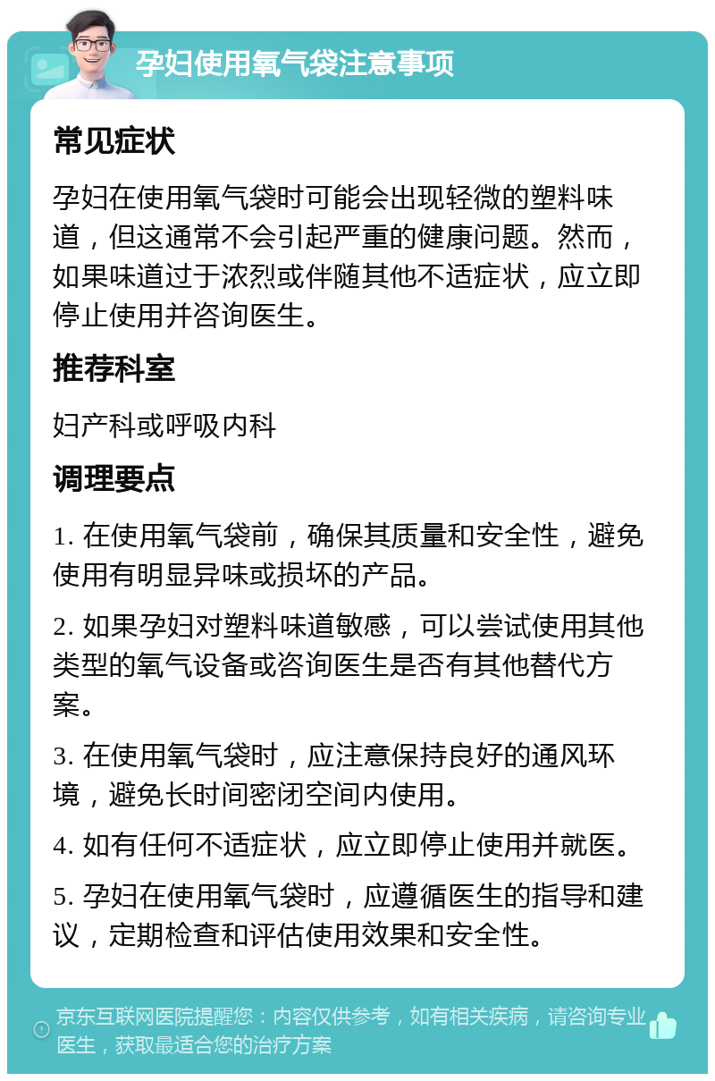 孕妇使用氧气袋注意事项 常见症状 孕妇在使用氧气袋时可能会出现轻微的塑料味道，但这通常不会引起严重的健康问题。然而，如果味道过于浓烈或伴随其他不适症状，应立即停止使用并咨询医生。 推荐科室 妇产科或呼吸内科 调理要点 1. 在使用氧气袋前，确保其质量和安全性，避免使用有明显异味或损坏的产品。 2. 如果孕妇对塑料味道敏感，可以尝试使用其他类型的氧气设备或咨询医生是否有其他替代方案。 3. 在使用氧气袋时，应注意保持良好的通风环境，避免长时间密闭空间内使用。 4. 如有任何不适症状，应立即停止使用并就医。 5. 孕妇在使用氧气袋时，应遵循医生的指导和建议，定期检查和评估使用效果和安全性。