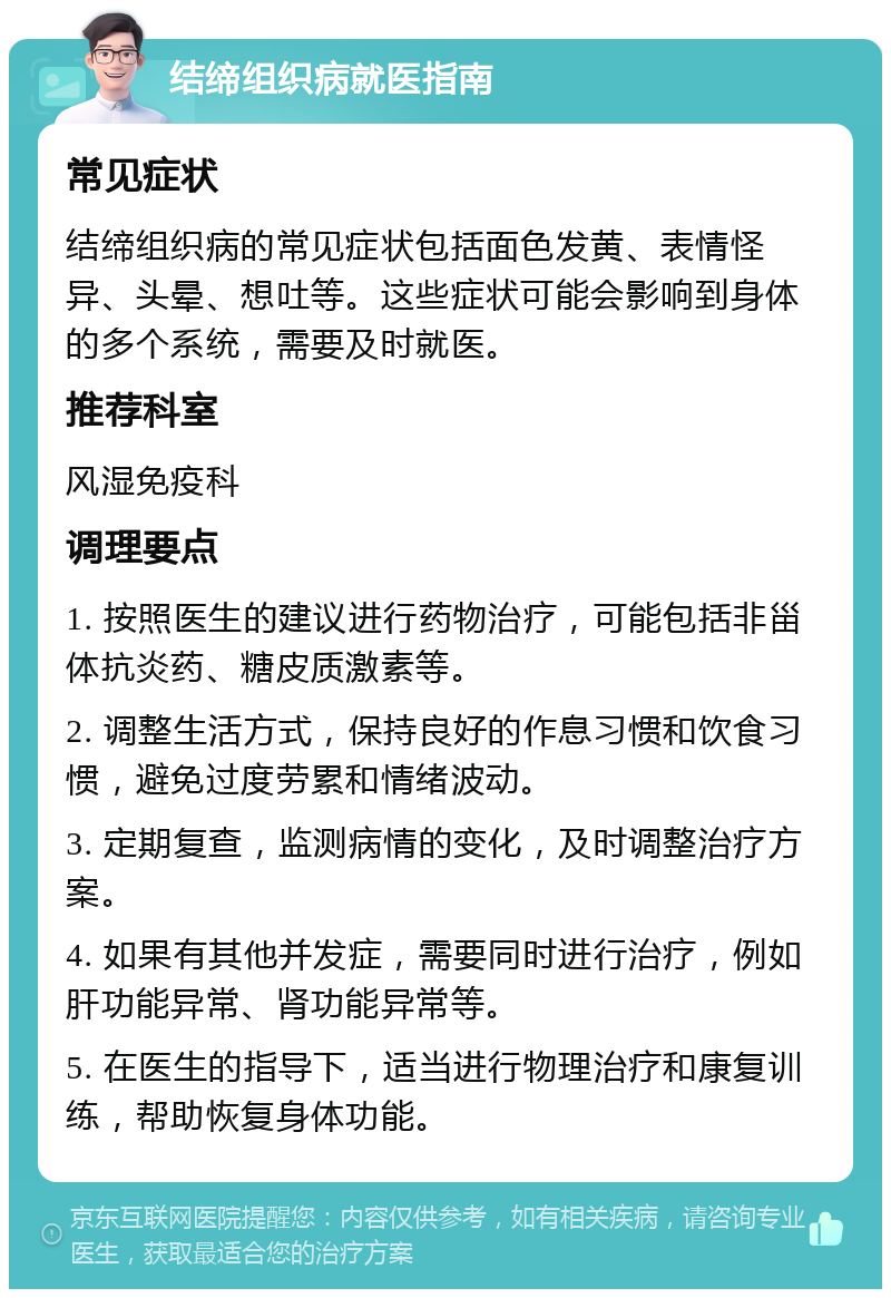 结缔组织病就医指南 常见症状 结缔组织病的常见症状包括面色发黄、表情怪异、头晕、想吐等。这些症状可能会影响到身体的多个系统，需要及时就医。 推荐科室 风湿免疫科 调理要点 1. 按照医生的建议进行药物治疗，可能包括非甾体抗炎药、糖皮质激素等。 2. 调整生活方式，保持良好的作息习惯和饮食习惯，避免过度劳累和情绪波动。 3. 定期复查，监测病情的变化，及时调整治疗方案。 4. 如果有其他并发症，需要同时进行治疗，例如肝功能异常、肾功能异常等。 5. 在医生的指导下，适当进行物理治疗和康复训练，帮助恢复身体功能。