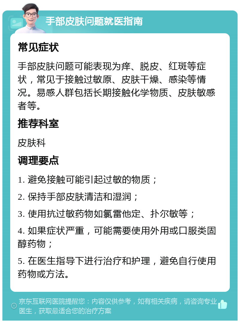 手部皮肤问题就医指南 常见症状 手部皮肤问题可能表现为痒、脱皮、红斑等症状，常见于接触过敏原、皮肤干燥、感染等情况。易感人群包括长期接触化学物质、皮肤敏感者等。 推荐科室 皮肤科 调理要点 1. 避免接触可能引起过敏的物质； 2. 保持手部皮肤清洁和湿润； 3. 使用抗过敏药物如氯雷他定、扑尔敏等； 4. 如果症状严重，可能需要使用外用或口服类固醇药物； 5. 在医生指导下进行治疗和护理，避免自行使用药物或方法。