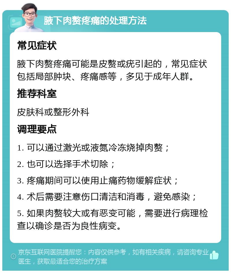 腋下肉赘疼痛的处理方法 常见症状 腋下肉赘疼痛可能是皮赘或疣引起的，常见症状包括局部肿块、疼痛感等，多见于成年人群。 推荐科室 皮肤科或整形外科 调理要点 1. 可以通过激光或液氮冷冻烧掉肉赘； 2. 也可以选择手术切除； 3. 疼痛期间可以使用止痛药物缓解症状； 4. 术后需要注意伤口清洁和消毒，避免感染； 5. 如果肉赘较大或有恶变可能，需要进行病理检查以确诊是否为良性病变。