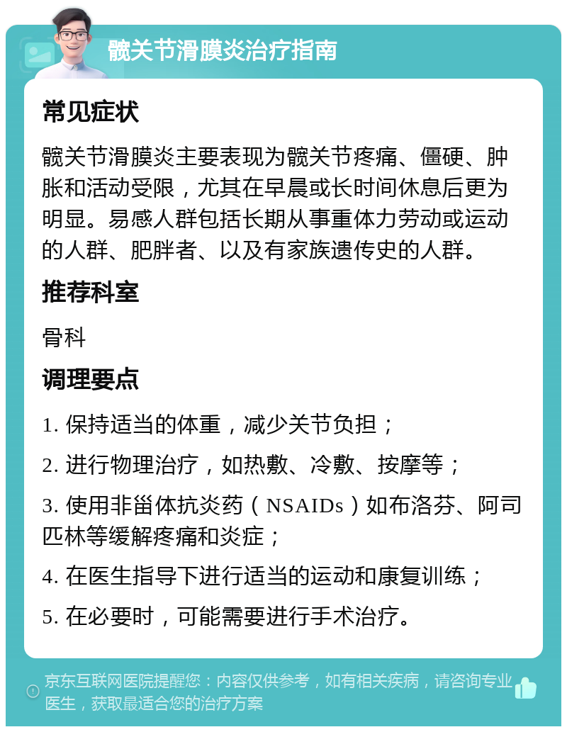 髋关节滑膜炎治疗指南 常见症状 髋关节滑膜炎主要表现为髋关节疼痛、僵硬、肿胀和活动受限，尤其在早晨或长时间休息后更为明显。易感人群包括长期从事重体力劳动或运动的人群、肥胖者、以及有家族遗传史的人群。 推荐科室 骨科 调理要点 1. 保持适当的体重，减少关节负担； 2. 进行物理治疗，如热敷、冷敷、按摩等； 3. 使用非甾体抗炎药（NSAIDs）如布洛芬、阿司匹林等缓解疼痛和炎症； 4. 在医生指导下进行适当的运动和康复训练； 5. 在必要时，可能需要进行手术治疗。