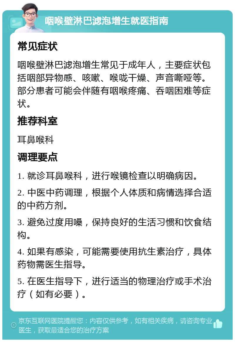 咽喉壁淋巴滤泡增生就医指南 常见症状 咽喉壁淋巴滤泡增生常见于成年人，主要症状包括咽部异物感、咳嗽、喉咙干燥、声音嘶哑等。部分患者可能会伴随有咽喉疼痛、吞咽困难等症状。 推荐科室 耳鼻喉科 调理要点 1. 就诊耳鼻喉科，进行喉镜检查以明确病因。 2. 中医中药调理，根据个人体质和病情选择合适的中药方剂。 3. 避免过度用嗓，保持良好的生活习惯和饮食结构。 4. 如果有感染，可能需要使用抗生素治疗，具体药物需医生指导。 5. 在医生指导下，进行适当的物理治疗或手术治疗（如有必要）。