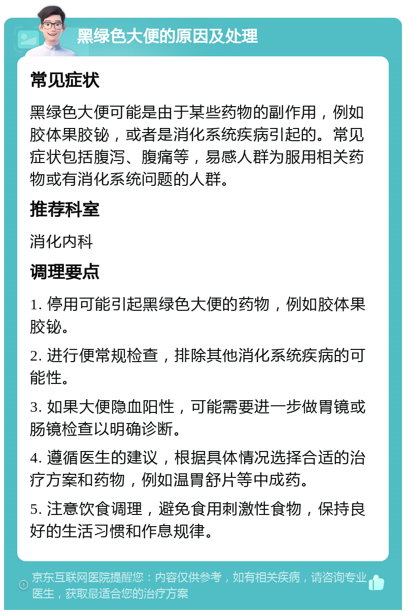 黑绿色大便的原因及处理 常见症状 黑绿色大便可能是由于某些药物的副作用，例如胶体果胶铋，或者是消化系统疾病引起的。常见症状包括腹泻、腹痛等，易感人群为服用相关药物或有消化系统问题的人群。 推荐科室 消化内科 调理要点 1. 停用可能引起黑绿色大便的药物，例如胶体果胶铋。 2. 进行便常规检查，排除其他消化系统疾病的可能性。 3. 如果大便隐血阳性，可能需要进一步做胃镜或肠镜检查以明确诊断。 4. 遵循医生的建议，根据具体情况选择合适的治疗方案和药物，例如温胃舒片等中成药。 5. 注意饮食调理，避免食用刺激性食物，保持良好的生活习惯和作息规律。